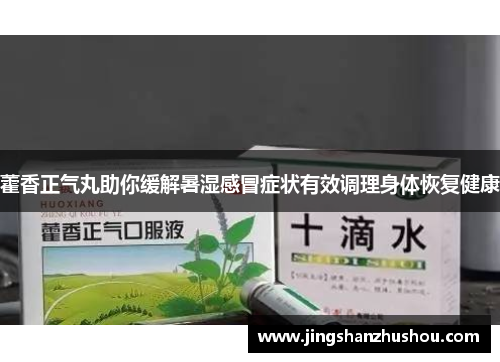 藿香正气丸助你缓解暑湿感冒症状有效调理身体恢复健康